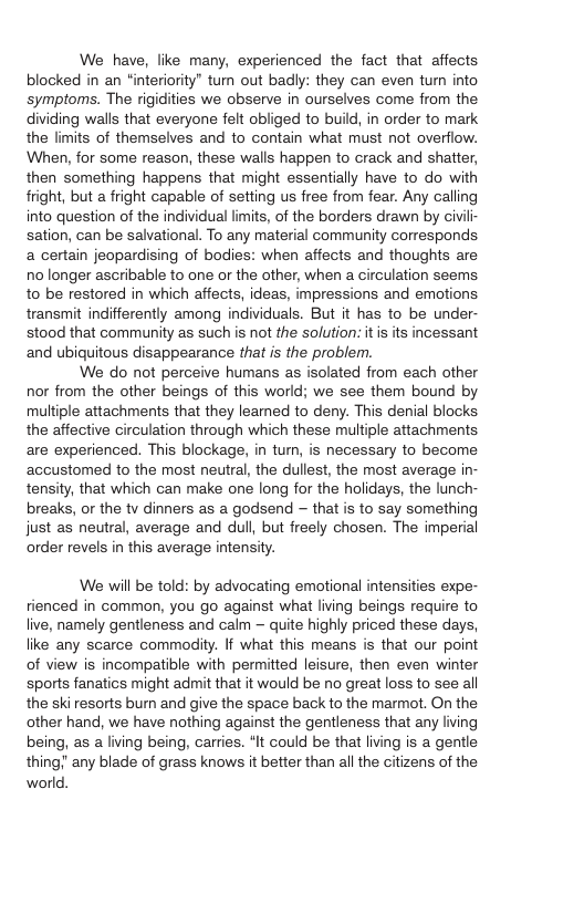 We have, like many, experienced the fact that affects blocked in an “interiority" tum out badly: they can even tur into symptoms. The rigidities we observe in ourselves come from the dividing walls that everyone felt obliged to build, in order to mark the limits of themselves and to contain what must not overfiow. When, for some reason, these walls happen to crack and shatter, then something happens that might essentially have to do with fright, but a fright capable of setting us free from fear. Any calling into question of the individual limits, of the borders drawn by civili- sation, can be salvational. To any material community corresponds a certain jeopardising of bodies: when affects and thoughts are no longer ascribable to one or the other, when a circulation seems to be restored in which affects, ideas, impressions and emotions. transmit indifferently among individuals. But it has to be under- stood that community as such is not the solution: itis its incessant and ubiquitous disappearance that is the problem. We do not perceive humans as isolated from each other nor from the other beings of this world; we see them bound by multiple attachments that they leamed to deny. This denial blocks the affective circulation through which these multiple attachments are experienced. This blockage, in turn, is necessary to become accustomed to the most neutral, the dullest, the most average in- tensity, that which can make one long for the holidays, the lunch- breaks, or the tv dinners as a godsend — that is to say something just as neutral, average and dull, but freely chosen. The imperial order revels in this average intensity. We will be told: by advocating emotional intensities expe- rienced in common, you go against what living beings require to live, namely gentleness and calm — quite highly priced these days, like any scarce commodity. If what this means is that our point of view is incompatible with permitted leisure, then even winter sports fanatics might admit that it would be no great loss to see all the skiresorts burn and give the space back to the marmot. On the other hand, we have nothing against the gentleness that any living being, as a living being, carries. *It could be that living is a gentle any blade of grass knows it better than all the ciizens of the